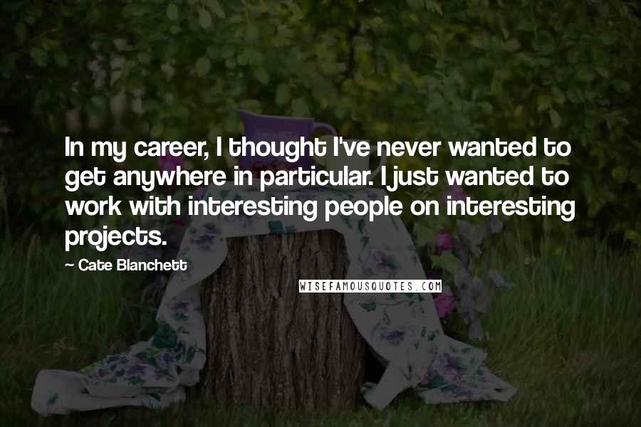 Cate Blanchett Quotes: In my career, I thought I've never wanted to get anywhere in particular. I just wanted to work with interesting people on interesting projects.