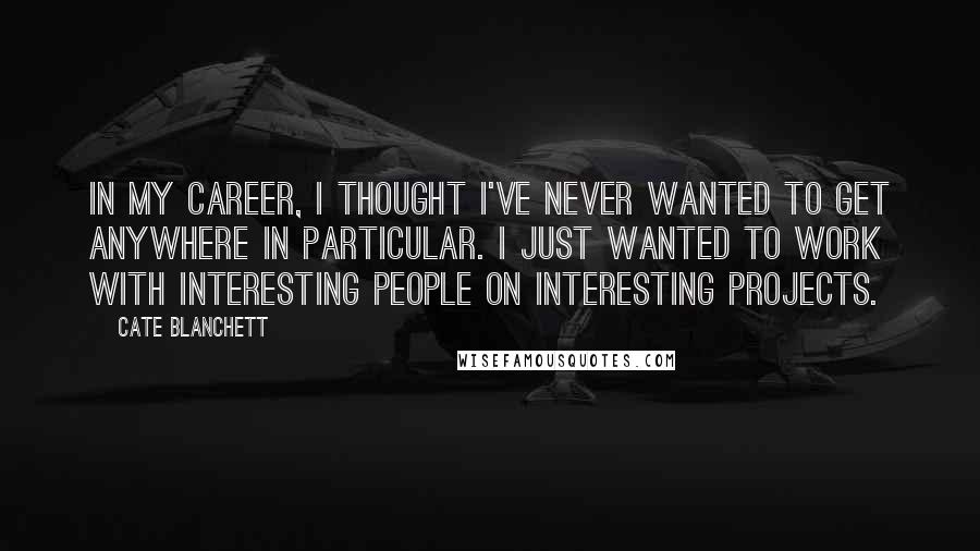 Cate Blanchett Quotes: In my career, I thought I've never wanted to get anywhere in particular. I just wanted to work with interesting people on interesting projects.