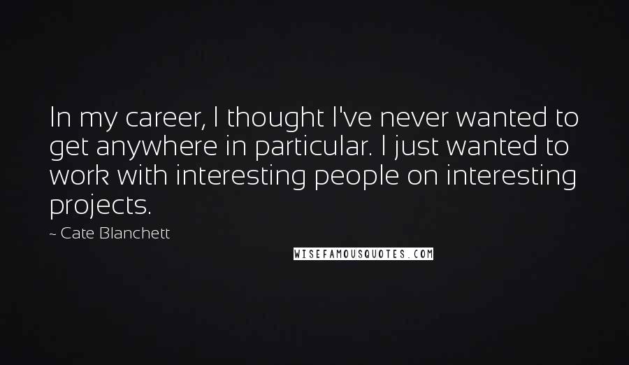 Cate Blanchett Quotes: In my career, I thought I've never wanted to get anywhere in particular. I just wanted to work with interesting people on interesting projects.