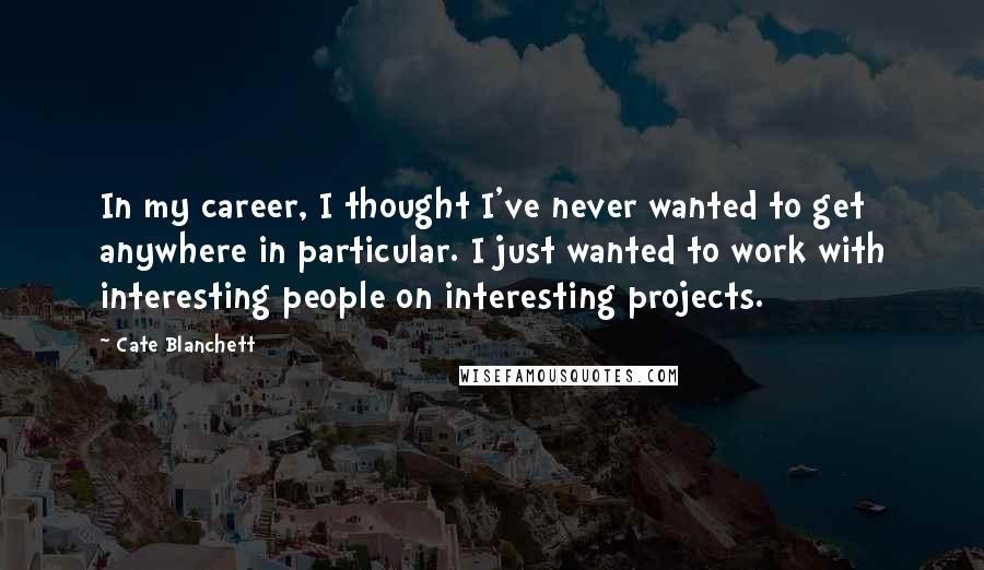 Cate Blanchett Quotes: In my career, I thought I've never wanted to get anywhere in particular. I just wanted to work with interesting people on interesting projects.