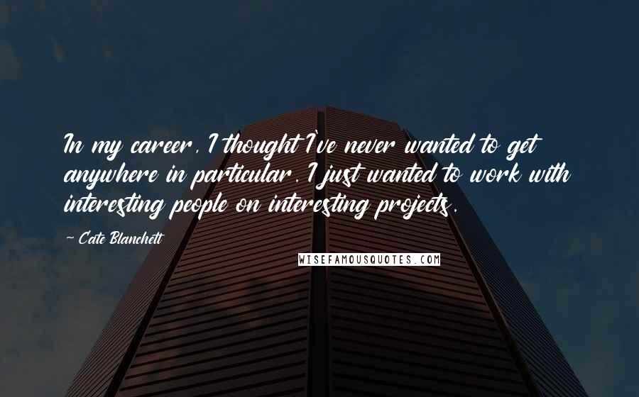 Cate Blanchett Quotes: In my career, I thought I've never wanted to get anywhere in particular. I just wanted to work with interesting people on interesting projects.