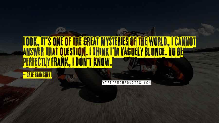 Cate Blanchett Quotes: Look, it's one of the great mysteries of the world, I cannot answer that question. I think I'm vaguely blonde. To be perfectly frank, I don't know.