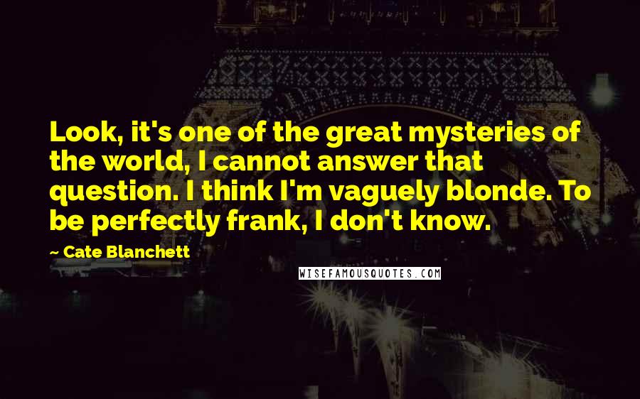 Cate Blanchett Quotes: Look, it's one of the great mysteries of the world, I cannot answer that question. I think I'm vaguely blonde. To be perfectly frank, I don't know.
