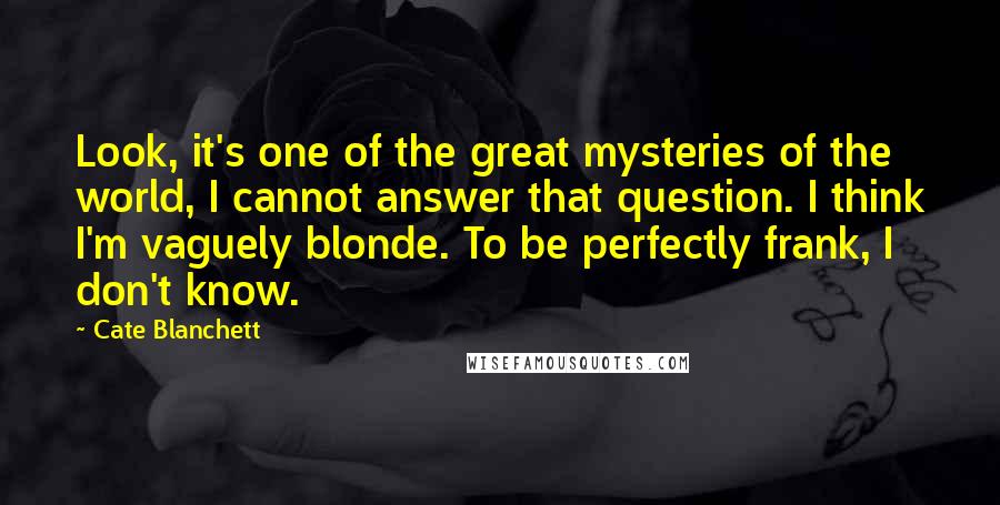 Cate Blanchett Quotes: Look, it's one of the great mysteries of the world, I cannot answer that question. I think I'm vaguely blonde. To be perfectly frank, I don't know.