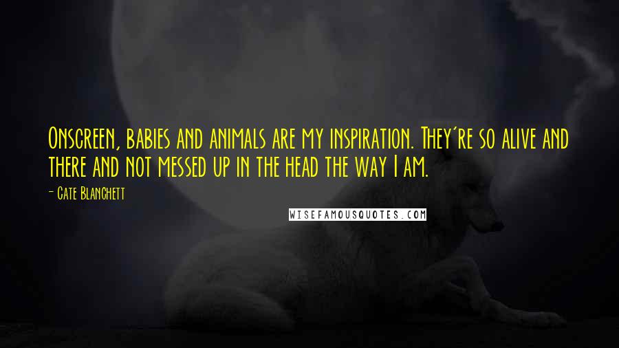 Cate Blanchett Quotes: Onscreen, babies and animals are my inspiration. They're so alive and there and not messed up in the head the way I am.