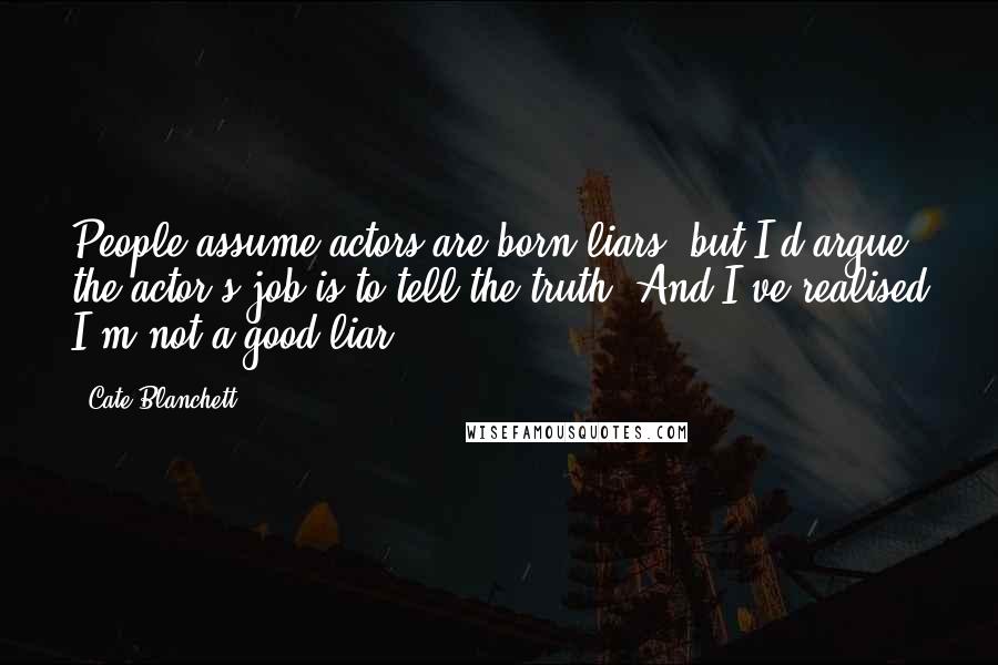Cate Blanchett Quotes: People assume actors are born liars, but I'd argue the actor's job is to tell the truth. And I've realised I'm not a good liar.