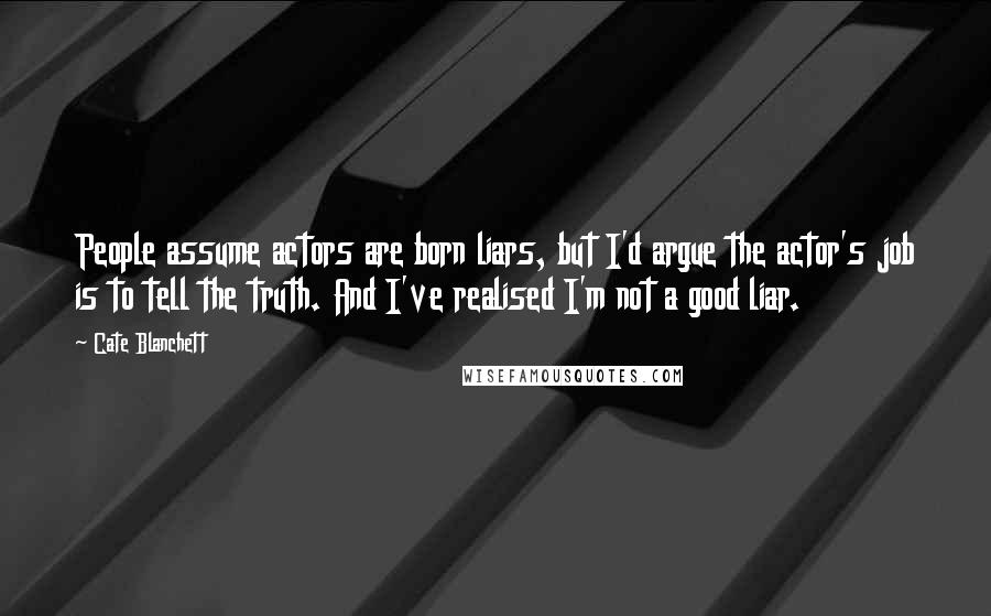 Cate Blanchett Quotes: People assume actors are born liars, but I'd argue the actor's job is to tell the truth. And I've realised I'm not a good liar.
