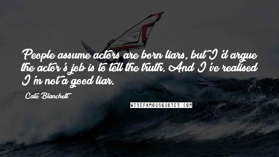 Cate Blanchett Quotes: People assume actors are born liars, but I'd argue the actor's job is to tell the truth. And I've realised I'm not a good liar.