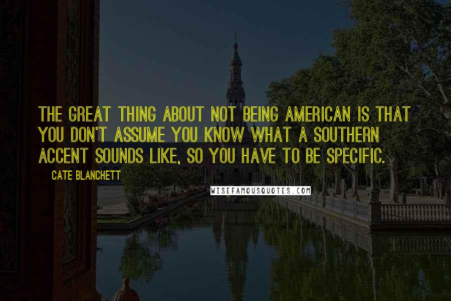 Cate Blanchett Quotes: The great thing about not being American is that you don't assume you know what a Southern accent sounds like, so you have to be specific.