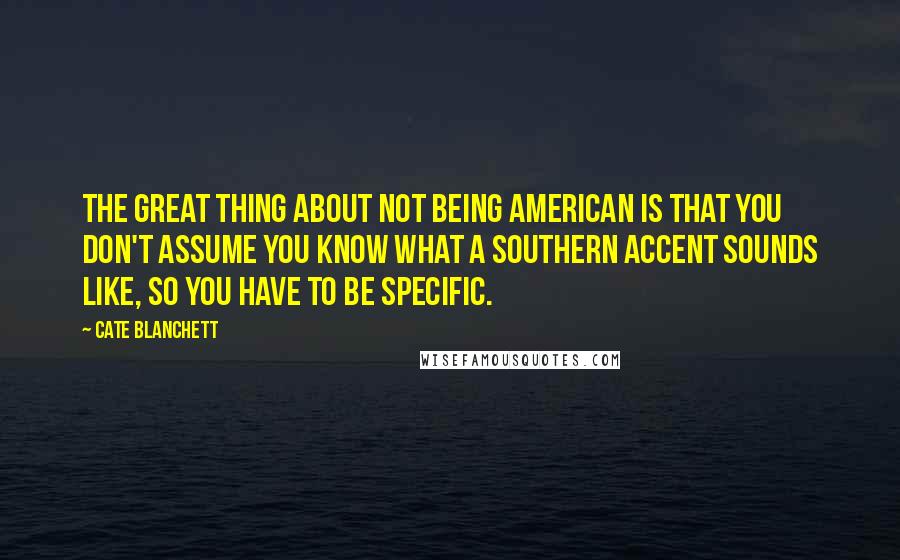 Cate Blanchett Quotes: The great thing about not being American is that you don't assume you know what a Southern accent sounds like, so you have to be specific.