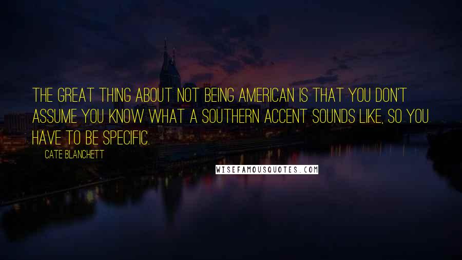 Cate Blanchett Quotes: The great thing about not being American is that you don't assume you know what a Southern accent sounds like, so you have to be specific.