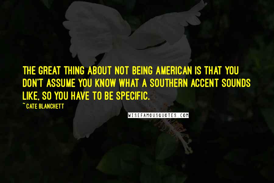 Cate Blanchett Quotes: The great thing about not being American is that you don't assume you know what a Southern accent sounds like, so you have to be specific.