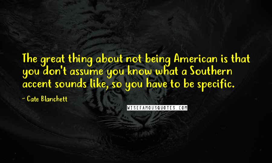 Cate Blanchett Quotes: The great thing about not being American is that you don't assume you know what a Southern accent sounds like, so you have to be specific.