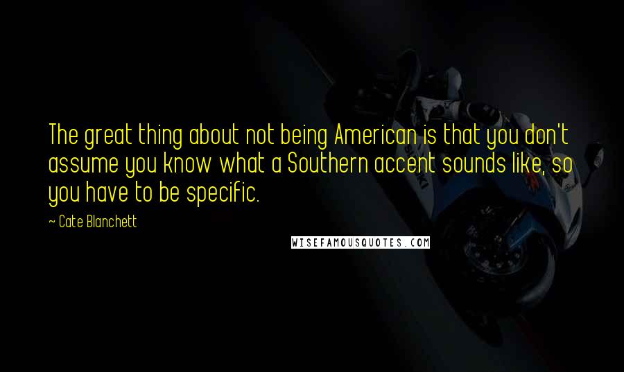 Cate Blanchett Quotes: The great thing about not being American is that you don't assume you know what a Southern accent sounds like, so you have to be specific.