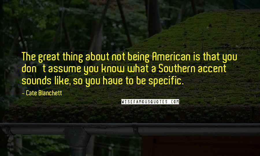 Cate Blanchett Quotes: The great thing about not being American is that you don't assume you know what a Southern accent sounds like, so you have to be specific.