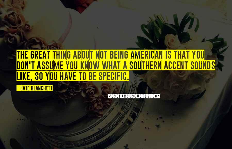 Cate Blanchett Quotes: The great thing about not being American is that you don't assume you know what a Southern accent sounds like, so you have to be specific.