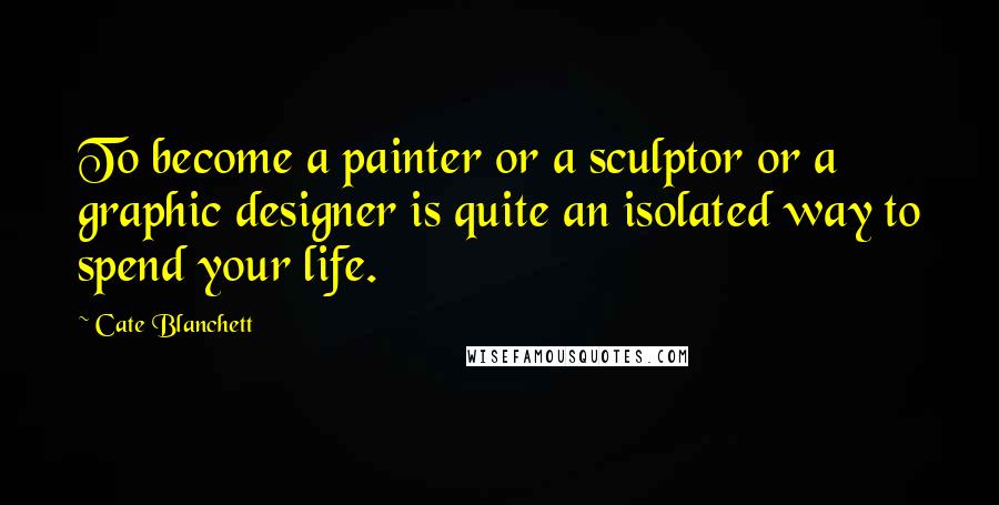Cate Blanchett Quotes: To become a painter or a sculptor or a graphic designer is quite an isolated way to spend your life.