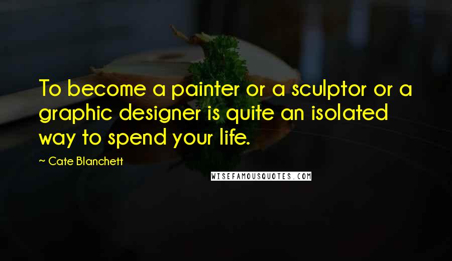 Cate Blanchett Quotes: To become a painter or a sculptor or a graphic designer is quite an isolated way to spend your life.