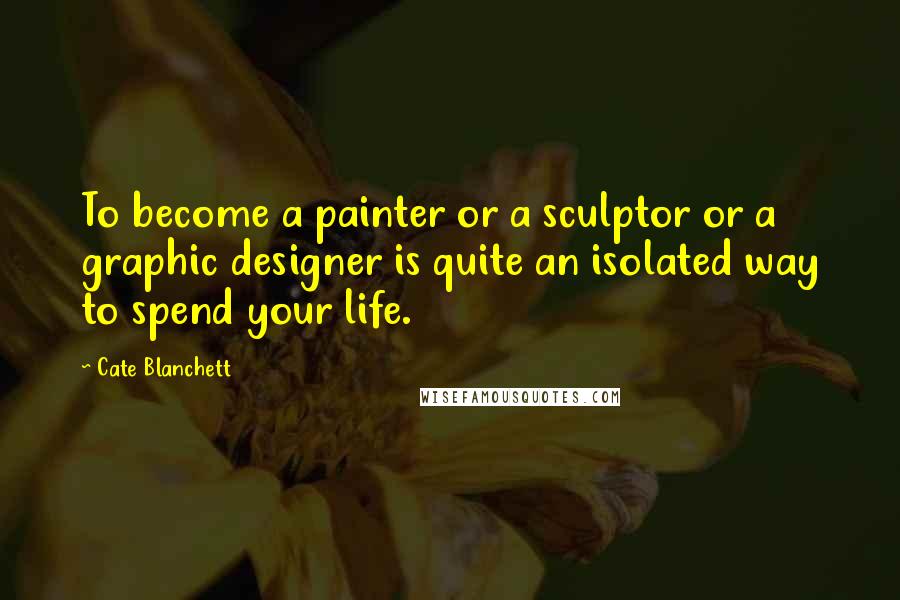 Cate Blanchett Quotes: To become a painter or a sculptor or a graphic designer is quite an isolated way to spend your life.