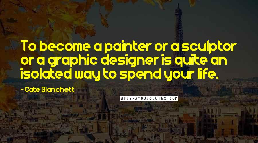 Cate Blanchett Quotes: To become a painter or a sculptor or a graphic designer is quite an isolated way to spend your life.