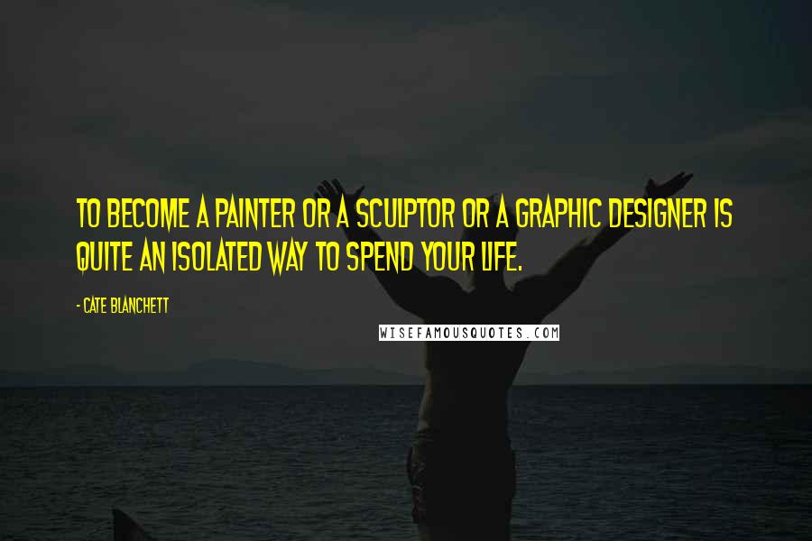 Cate Blanchett Quotes: To become a painter or a sculptor or a graphic designer is quite an isolated way to spend your life.