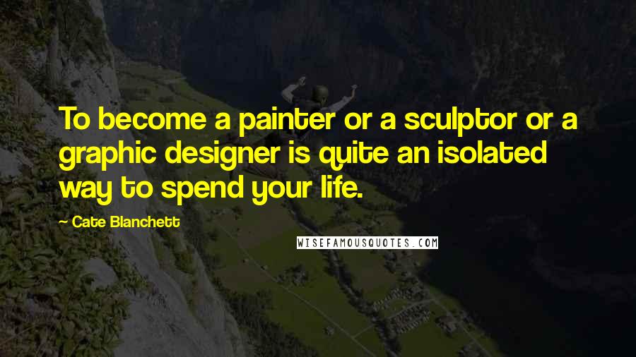 Cate Blanchett Quotes: To become a painter or a sculptor or a graphic designer is quite an isolated way to spend your life.
