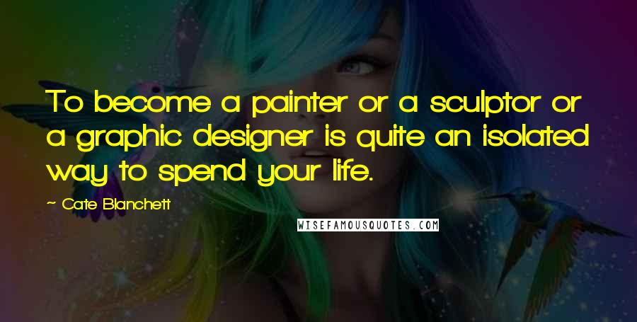 Cate Blanchett Quotes: To become a painter or a sculptor or a graphic designer is quite an isolated way to spend your life.