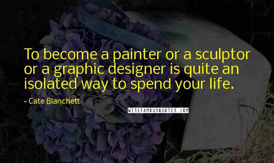 Cate Blanchett Quotes: To become a painter or a sculptor or a graphic designer is quite an isolated way to spend your life.