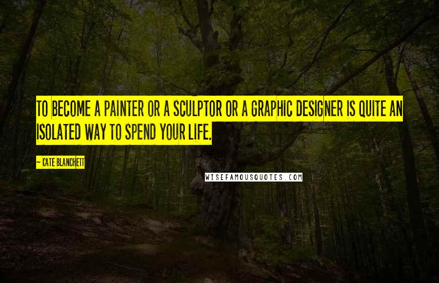 Cate Blanchett Quotes: To become a painter or a sculptor or a graphic designer is quite an isolated way to spend your life.