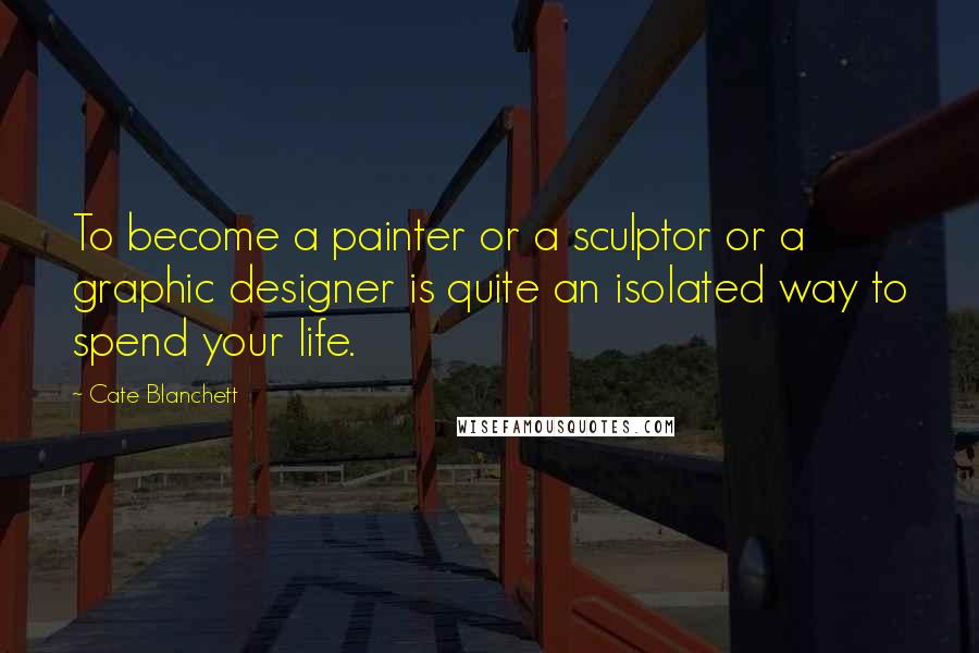 Cate Blanchett Quotes: To become a painter or a sculptor or a graphic designer is quite an isolated way to spend your life.