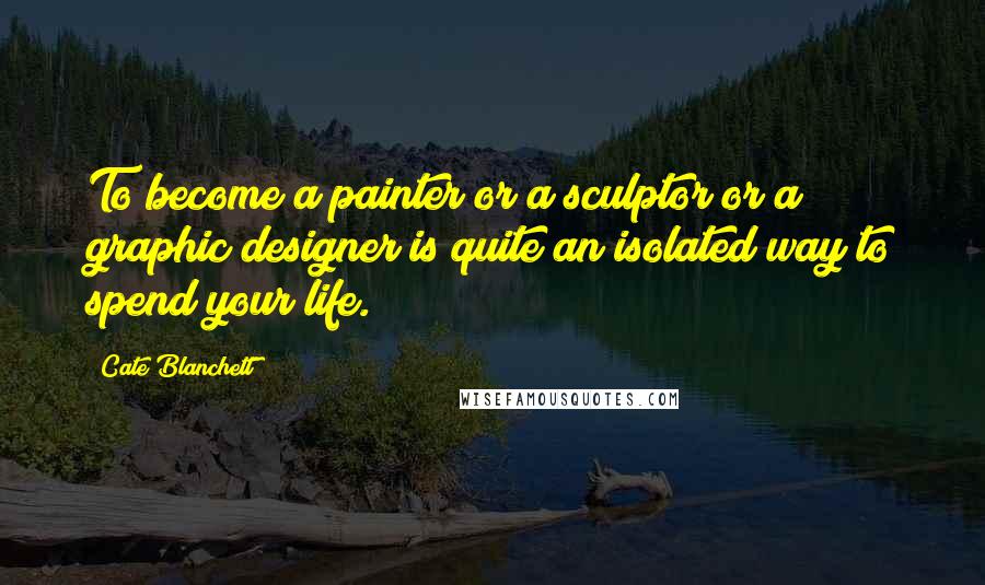 Cate Blanchett Quotes: To become a painter or a sculptor or a graphic designer is quite an isolated way to spend your life.