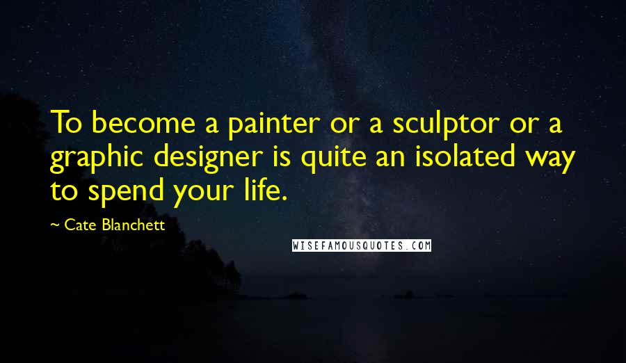 Cate Blanchett Quotes: To become a painter or a sculptor or a graphic designer is quite an isolated way to spend your life.