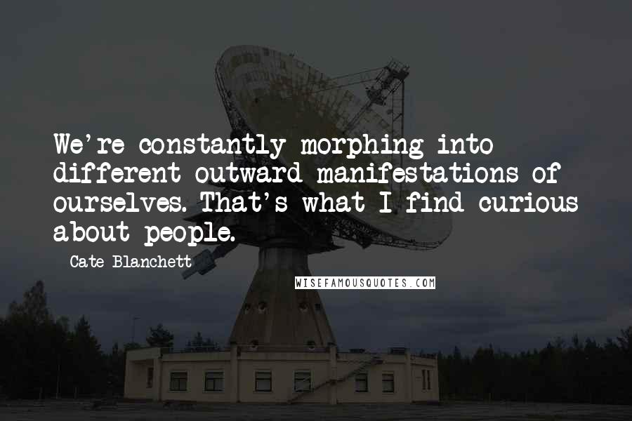 Cate Blanchett Quotes: We're constantly morphing into different outward manifestations of ourselves. That's what I find curious about people.