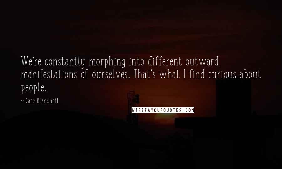 Cate Blanchett Quotes: We're constantly morphing into different outward manifestations of ourselves. That's what I find curious about people.