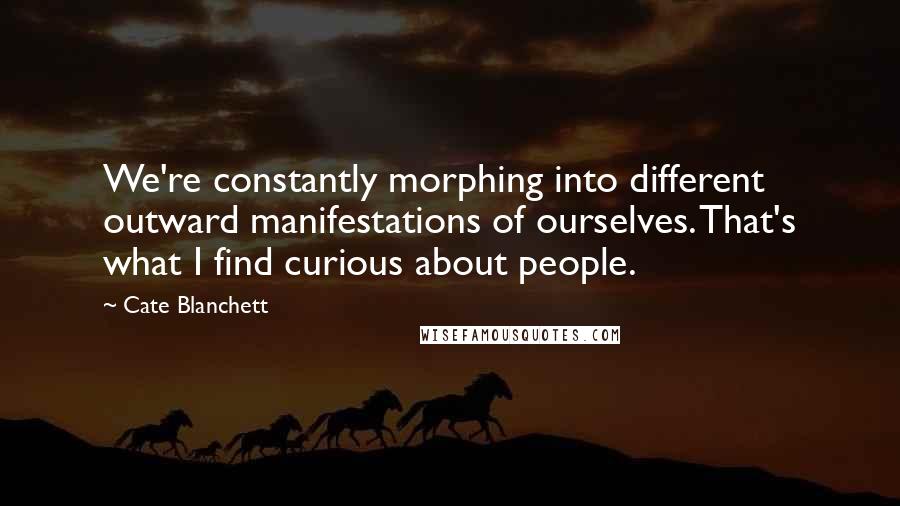 Cate Blanchett Quotes: We're constantly morphing into different outward manifestations of ourselves. That's what I find curious about people.