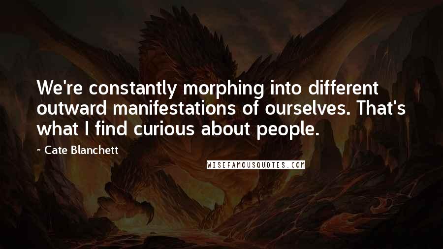 Cate Blanchett Quotes: We're constantly morphing into different outward manifestations of ourselves. That's what I find curious about people.