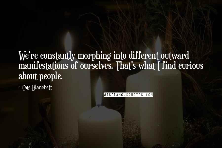 Cate Blanchett Quotes: We're constantly morphing into different outward manifestations of ourselves. That's what I find curious about people.