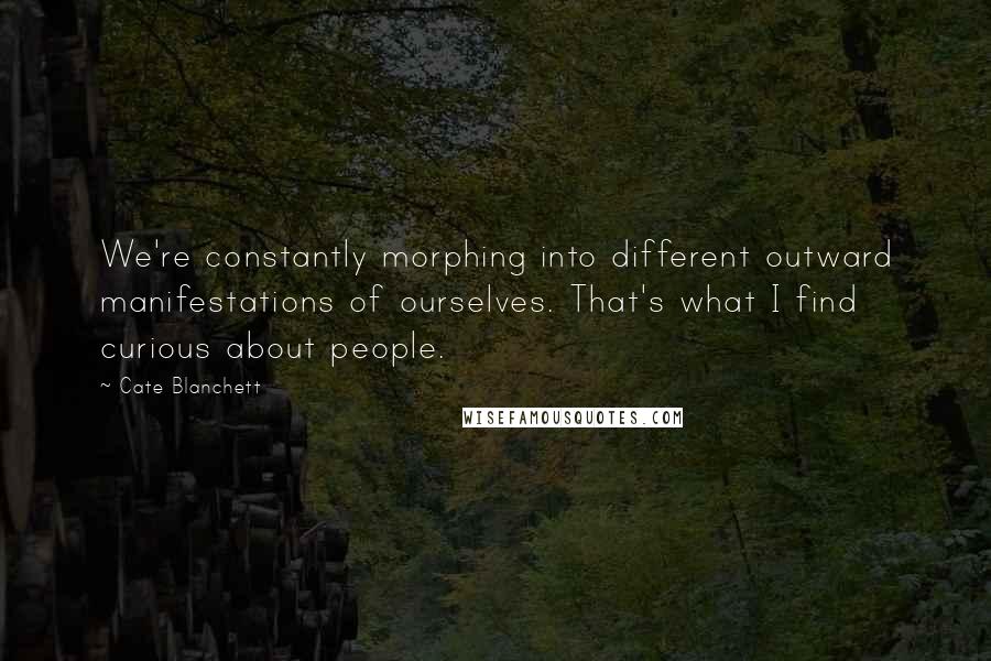 Cate Blanchett Quotes: We're constantly morphing into different outward manifestations of ourselves. That's what I find curious about people.