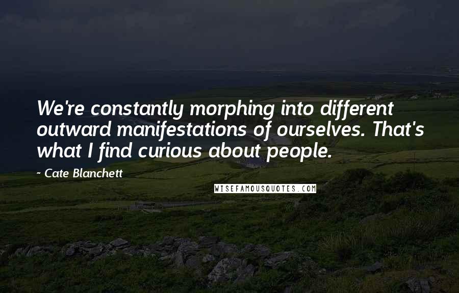 Cate Blanchett Quotes: We're constantly morphing into different outward manifestations of ourselves. That's what I find curious about people.