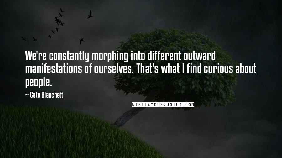 Cate Blanchett Quotes: We're constantly morphing into different outward manifestations of ourselves. That's what I find curious about people.