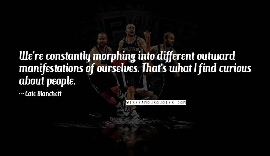 Cate Blanchett Quotes: We're constantly morphing into different outward manifestations of ourselves. That's what I find curious about people.