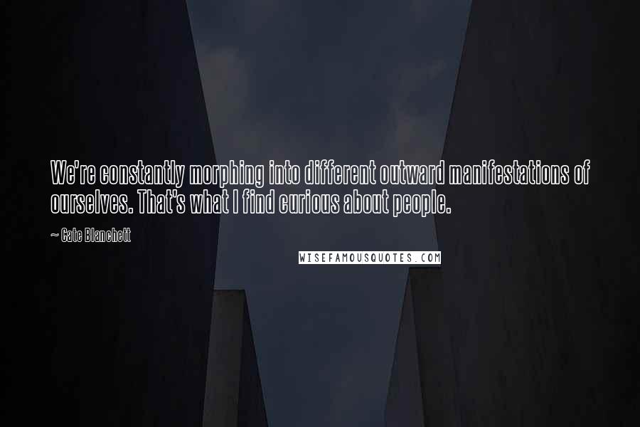 Cate Blanchett Quotes: We're constantly morphing into different outward manifestations of ourselves. That's what I find curious about people.