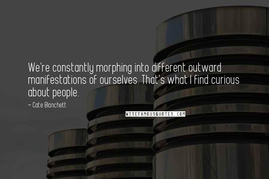 Cate Blanchett Quotes: We're constantly morphing into different outward manifestations of ourselves. That's what I find curious about people.