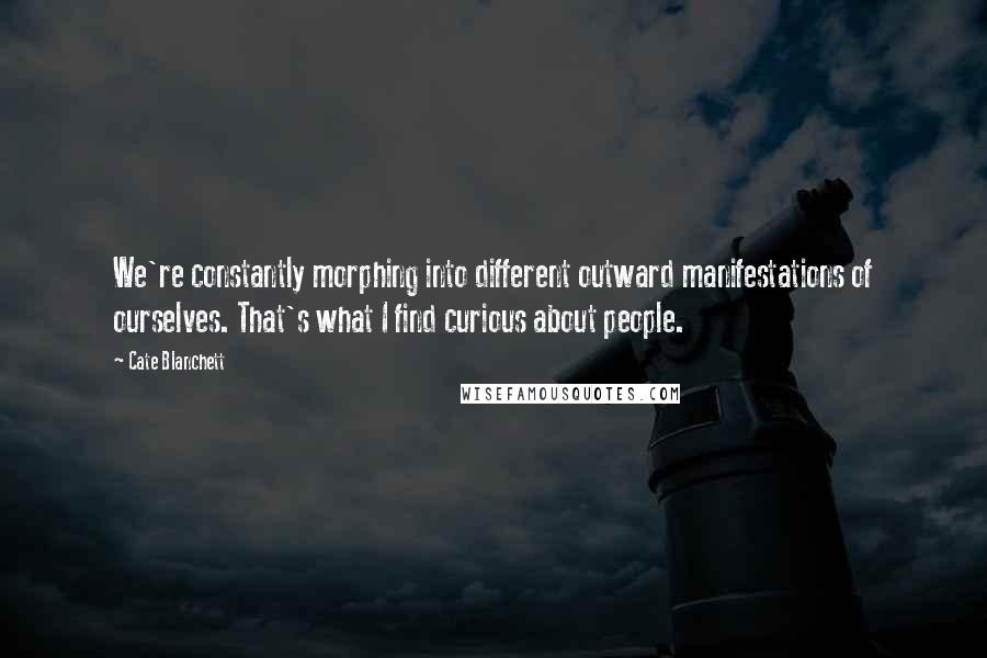 Cate Blanchett Quotes: We're constantly morphing into different outward manifestations of ourselves. That's what I find curious about people.