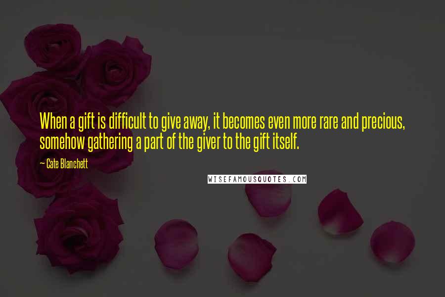 Cate Blanchett Quotes: When a gift is difficult to give away, it becomes even more rare and precious, somehow gathering a part of the giver to the gift itself.