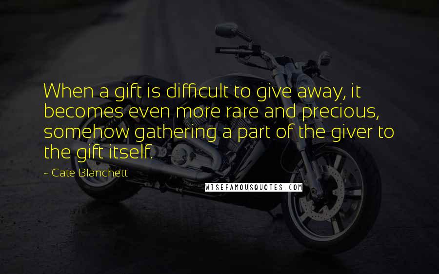Cate Blanchett Quotes: When a gift is difficult to give away, it becomes even more rare and precious, somehow gathering a part of the giver to the gift itself.