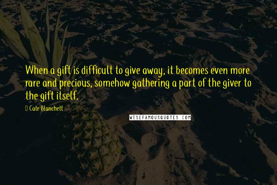 Cate Blanchett Quotes: When a gift is difficult to give away, it becomes even more rare and precious, somehow gathering a part of the giver to the gift itself.