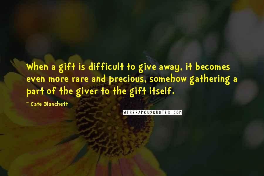Cate Blanchett Quotes: When a gift is difficult to give away, it becomes even more rare and precious, somehow gathering a part of the giver to the gift itself.