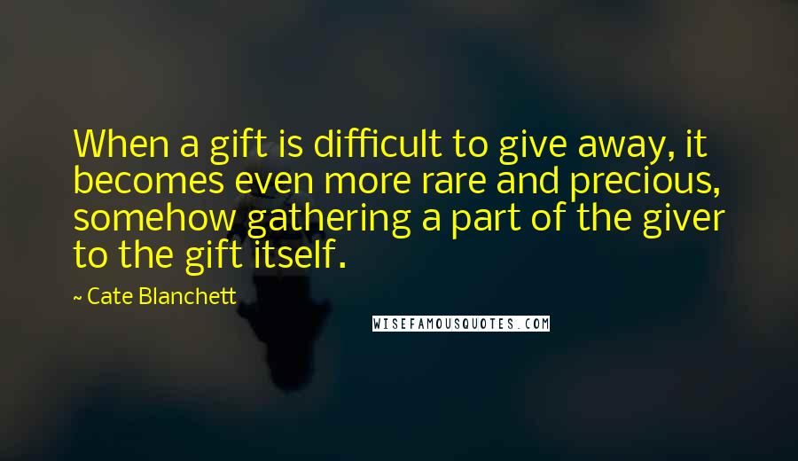 Cate Blanchett Quotes: When a gift is difficult to give away, it becomes even more rare and precious, somehow gathering a part of the giver to the gift itself.