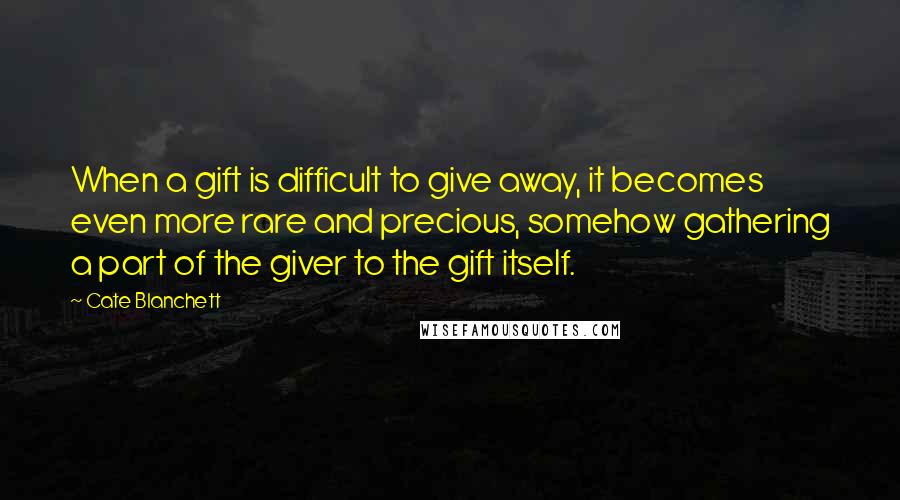 Cate Blanchett Quotes: When a gift is difficult to give away, it becomes even more rare and precious, somehow gathering a part of the giver to the gift itself.